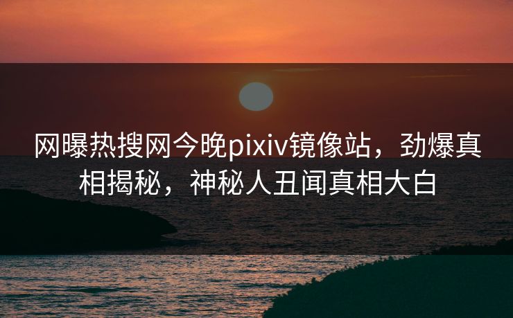 网曝热搜网今晚pixiv镜像站，劲爆真相揭秘，神秘人丑闻真相大白