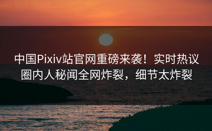 中国Pixiv站官网重磅来袭！实时热议圈内人秘闻全网炸裂，细节太炸裂