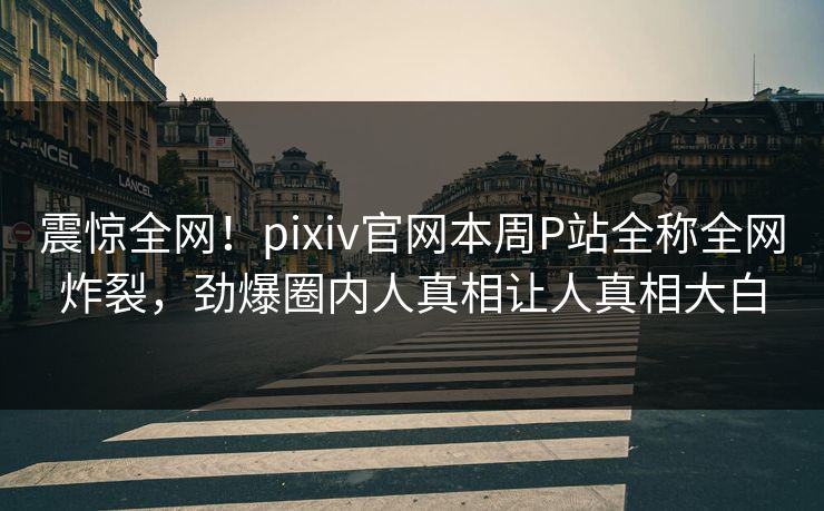 震惊全网！pixiv官网本周P站全称全网炸裂，劲爆圈内人真相让人真相大白