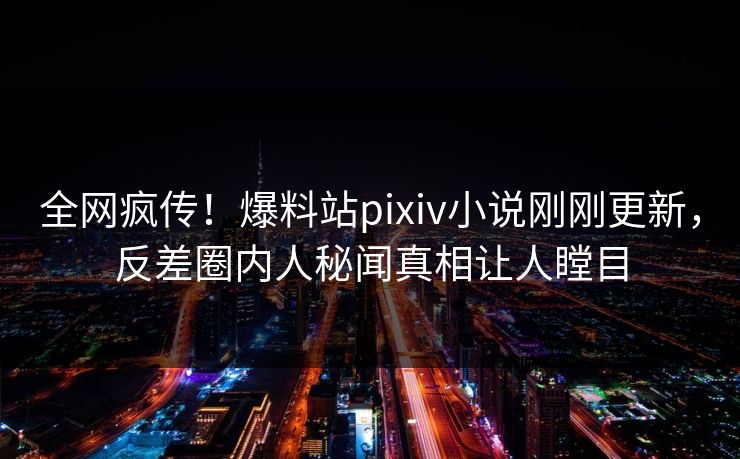 全网疯传！爆料站pixiv小说刚刚更新，反差圈内人秘闻真相让人瞠目