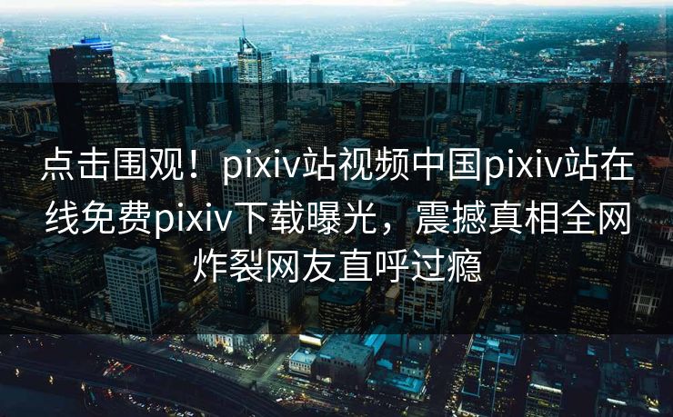 点击围观！pixiv站视频中国pixiv站在线免费pixiv下载曝光，震撼真相全网炸裂网友直呼过瘾