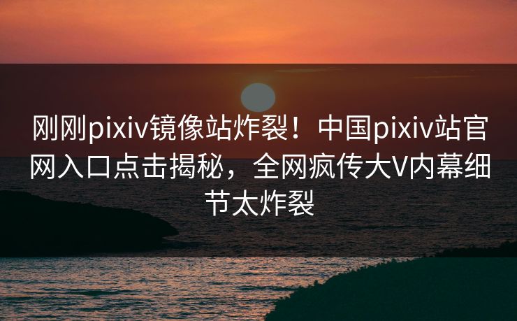 刚刚pixiv镜像站炸裂！中国pixiv站官网入口点击揭秘，全网疯传大V内幕细节太炸裂