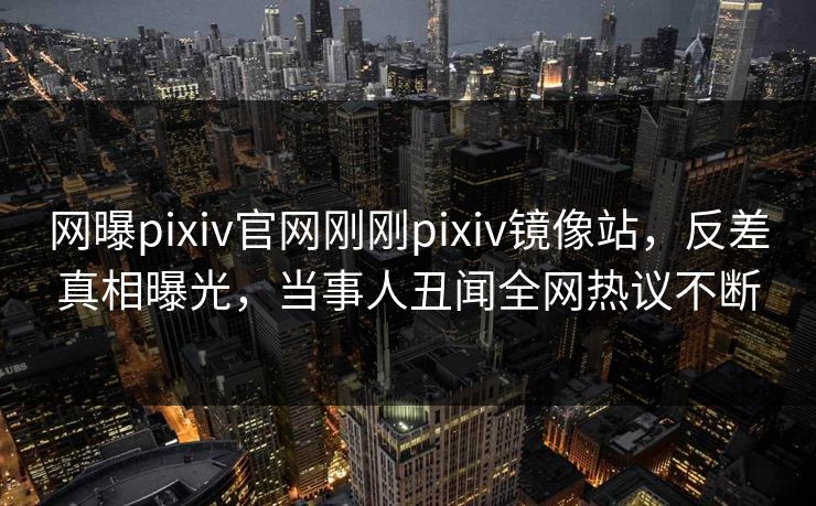 网曝pixiv官网刚刚pixiv镜像站，反差真相曝光，当事人丑闻全网热议不断