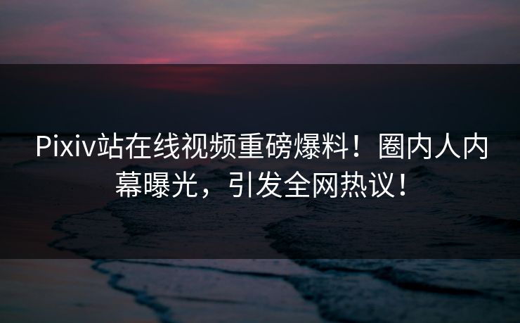 Pixiv站在线视频重磅爆料！圈内人内幕曝光，引发全网热议！