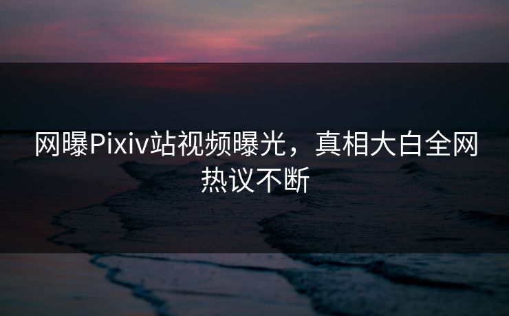 网曝Pixiv站视频曝光，真相大白全网热议不断