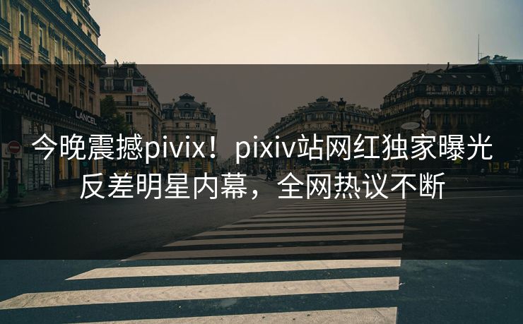 今晚震撼pivix！pixiv站网红独家曝光反差明星内幕，全网热议不断