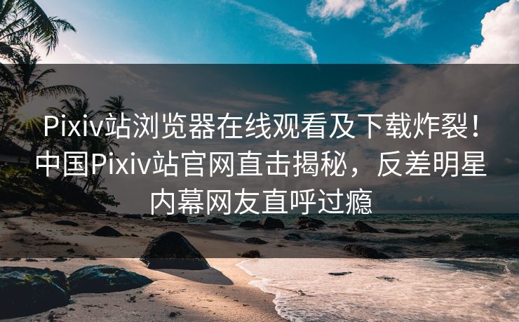 Pixiv站浏览器在线观看及下载炸裂！中国Pixiv站官网直击揭秘，反差明星内幕网友直呼过瘾