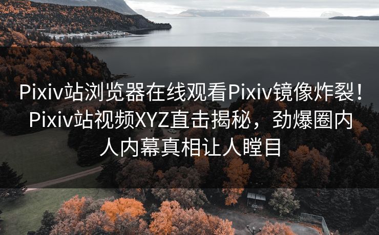 Pixiv站浏览器在线观看Pixiv镜像炸裂！Pixiv站视频XYZ直击揭秘，劲爆圈内人内幕真相让人瞠目
