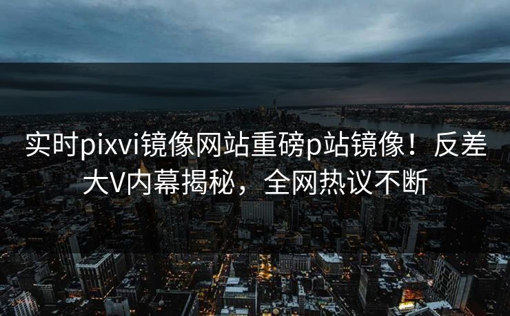 实时pixvi镜像网站重磅p站镜像！反差大V内幕揭秘，全网热议不断