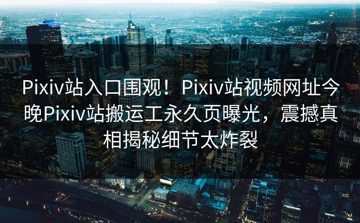 Pixiv站入口围观！Pixiv站视频网址今晚Pixiv站搬运工永久页曝光，震撼真相揭秘细节太炸裂