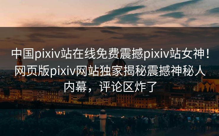 中国pixiv站在线免费震撼pixiv站女神！网页版pixiv网站独家揭秘震撼神秘人内幕，评论区炸了
