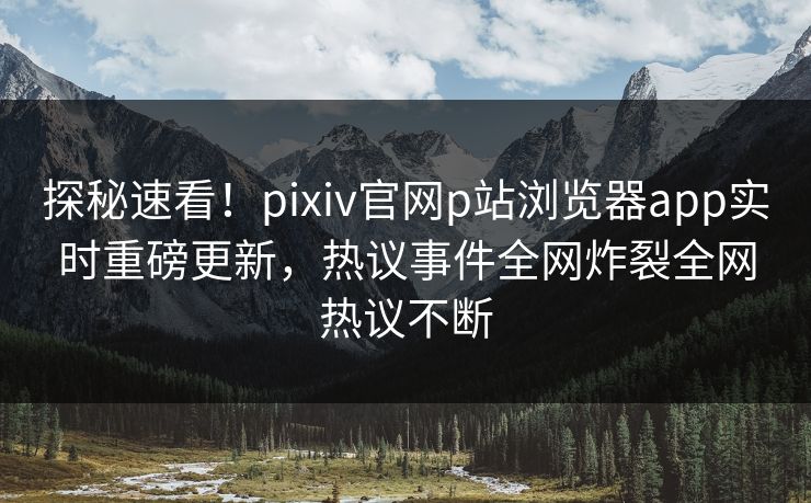 探秘速看！pixiv官网p站浏览器app实时重磅更新，热议事件全网炸裂全网热议不断