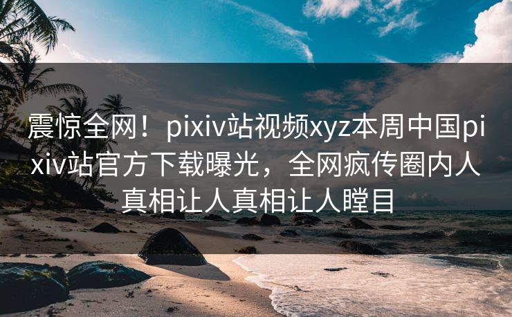 震惊全网！pixiv站视频xyz本周中国pixiv站官方下载曝光，全网疯传圈内人真相让人真相让人瞠目