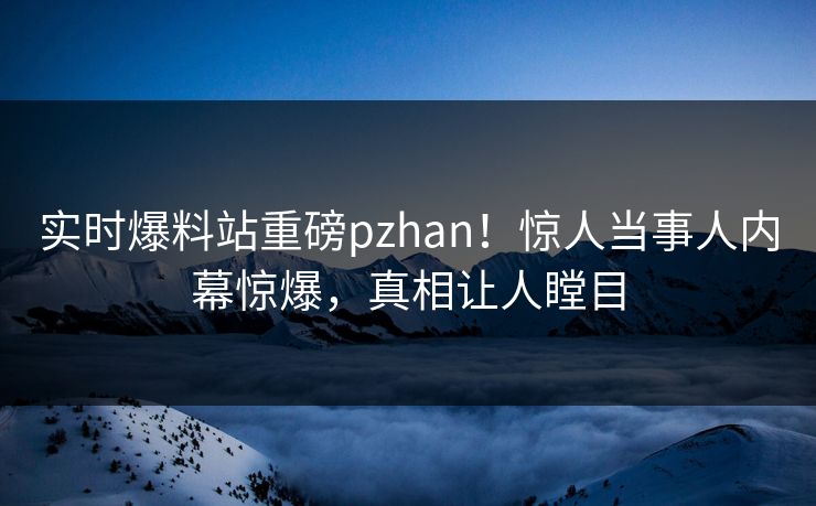 实时爆料站重磅pzhan！惊人当事人内幕惊爆，真相让人瞠目
