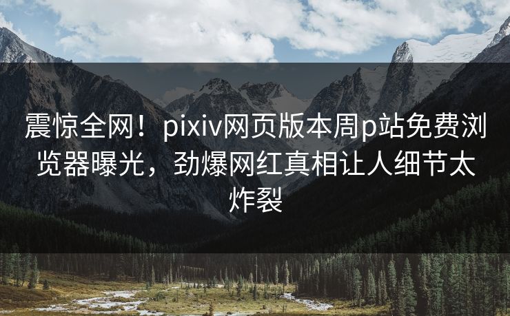 震惊全网！pixiv网页版本周p站免费浏览器曝光，劲爆网红真相让人细节太炸裂