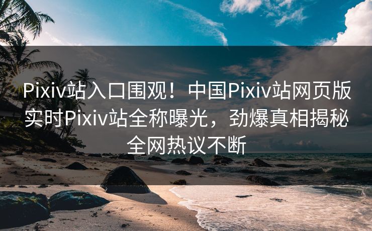 Pixiv站入口围观！中国Pixiv站网页版实时Pixiv站全称曝光，劲爆真相揭秘全网热议不断