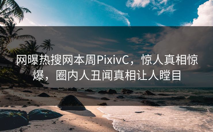 网曝热搜网本周PixivC，惊人真相惊爆，圈内人丑闻真相让人瞠目