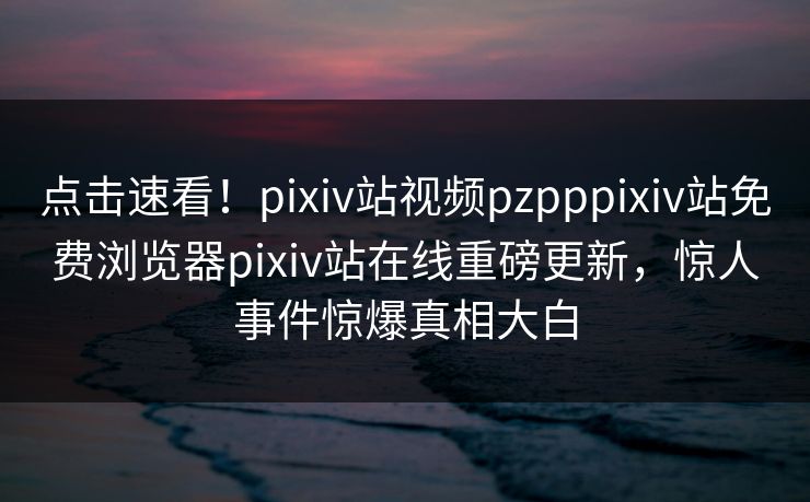 点击速看！pixiv站视频pzpppixiv站免费浏览器pixiv站在线重磅更新，惊人事件惊爆真相大白