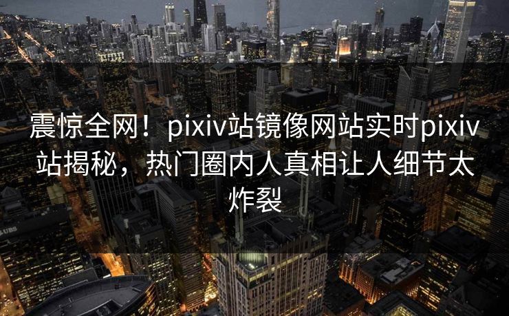 震惊全网！pixiv站镜像网站实时pixiv站揭秘，热门圈内人真相让人细节太炸裂