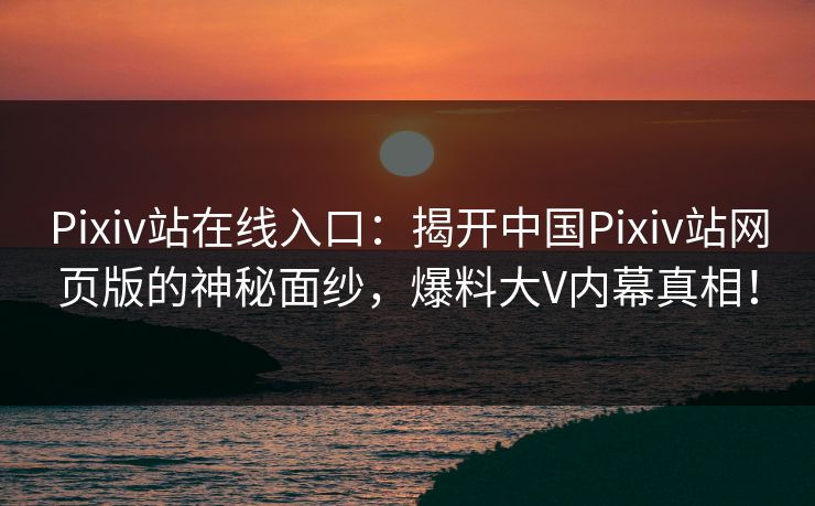 Pixiv站在线入口：揭开中国Pixiv站网页版的神秘面纱，爆料大V内幕真相！