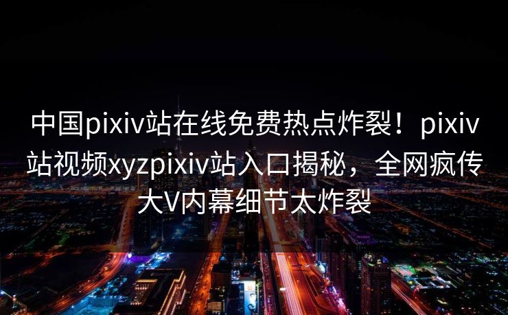 中国pixiv站在线免费热点炸裂！pixiv站视频xyzpixiv站入口揭秘，全网疯传大V内幕细节太炸裂