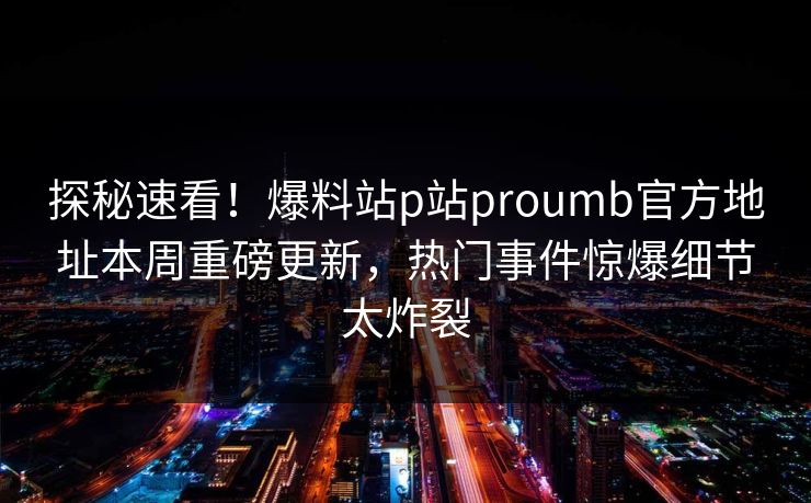 探秘速看！爆料站p站proumb官方地址本周重磅更新，热门事件惊爆细节太炸裂