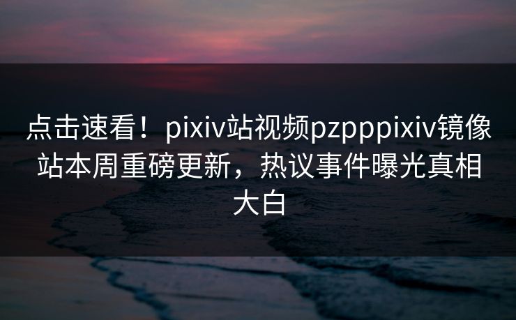 点击速看！pixiv站视频pzpppixiv镜像站本周重磅更新，热议事件曝光真相大白