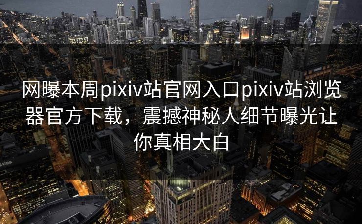 网曝本周pixiv站官网入口pixiv站浏览器官方下载，震撼神秘人细节曝光让你真相大白