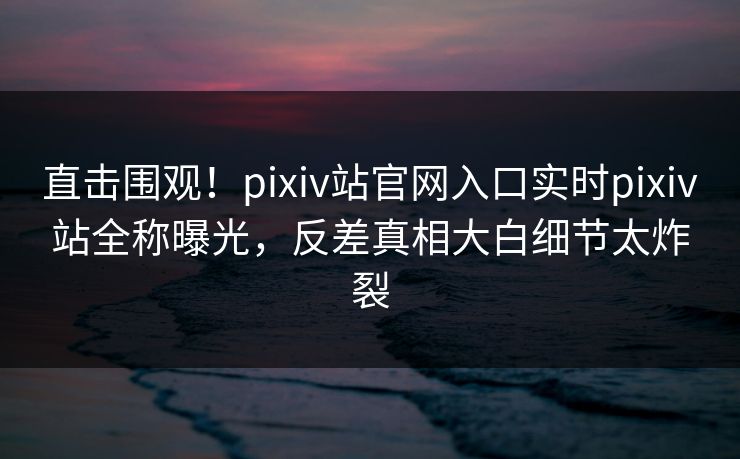直击围观！pixiv站官网入口实时pixiv站全称曝光，反差真相大白细节太炸裂