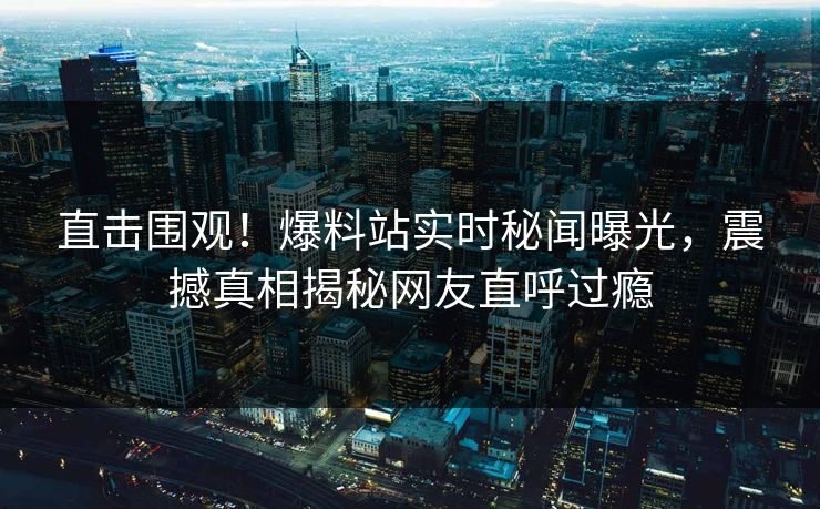 直击围观！爆料站实时秘闻曝光，震撼真相揭秘网友直呼过瘾