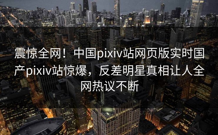 震惊全网！中国pixiv站网页版实时国产pixiv站惊爆，反差明星真相让人全网热议不断