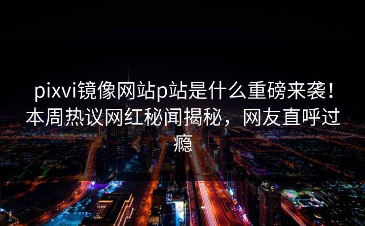 pixvi镜像网站p站是什么重磅来袭！本周热议网红秘闻揭秘，网友直呼过瘾