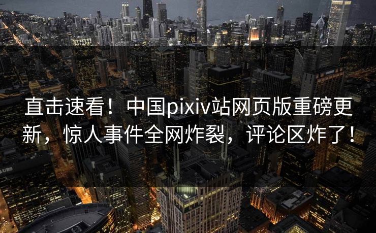 直击速看！中国pixiv站网页版重磅更新，惊人事件全网炸裂，评论区炸了！