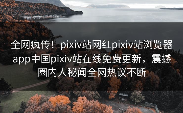 全网疯传！pixiv站网红pixiv站浏览器app中国pixiv站在线免费更新，震撼圈内人秘闻全网热议不断