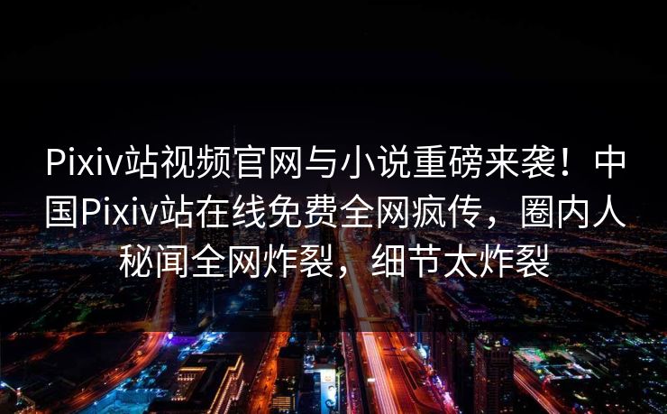 Pixiv站视频官网与小说重磅来袭！中国Pixiv站在线免费全网疯传，圈内人秘闻全网炸裂，细节太炸裂