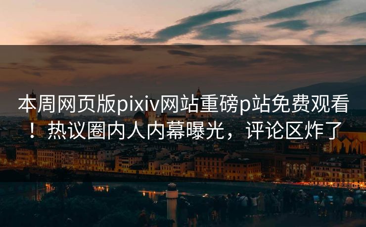 本周网页版pixiv网站重磅p站免费观看！热议圈内人内幕曝光，评论区炸了