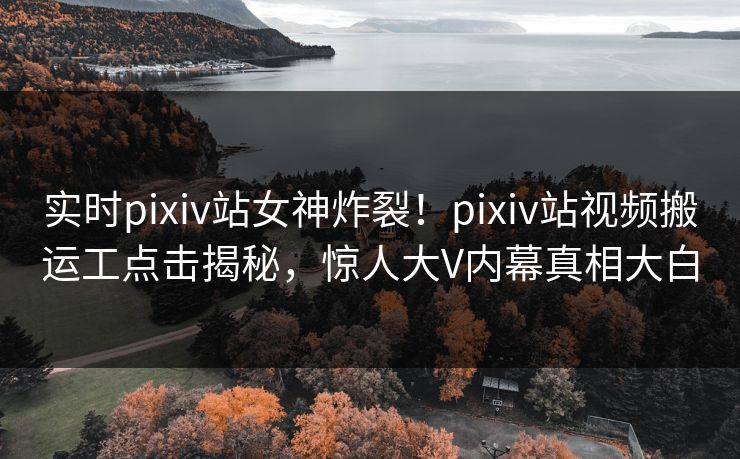 实时pixiv站女神炸裂！pixiv站视频搬运工点击揭秘，惊人大V内幕真相大白