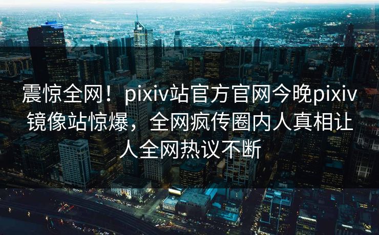 震惊全网！pixiv站官方官网今晚pixiv镜像站惊爆，全网疯传圈内人真相让人全网热议不断