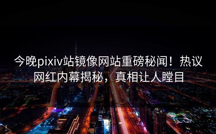 今晚pixiv站镜像网站重磅秘闻！热议网红内幕揭秘，真相让人瞠目