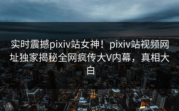 实时震撼pixiv站女神！pixiv站视频网址独家揭秘全网疯传大V内幕，真相大白