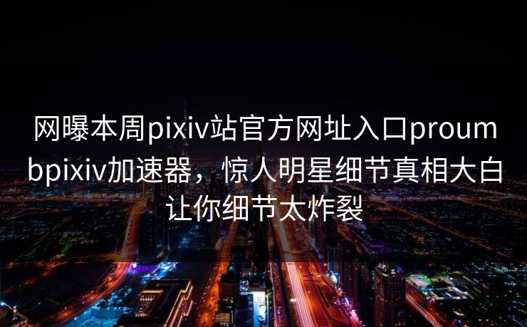 网曝本周pixiv站官方网址入口proumbpixiv加速器，惊人明星细节真相大白让你细节太炸裂