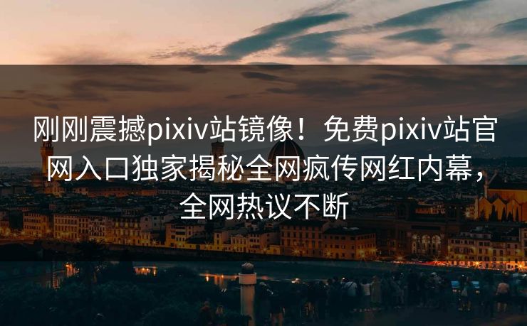 刚刚震撼pixiv站镜像！免费pixiv站官网入口独家揭秘全网疯传网红内幕，全网热议不断