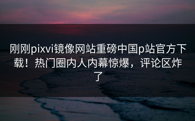刚刚pixvi镜像网站重磅中国p站官方下载！热门圈内人内幕惊爆，评论区炸了