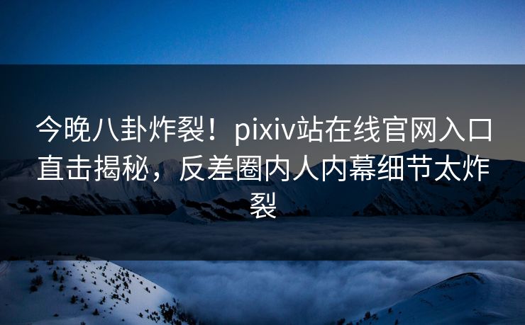 今晚八卦炸裂！pixiv站在线官网入口直击揭秘，反差圈内人内幕细节太炸裂