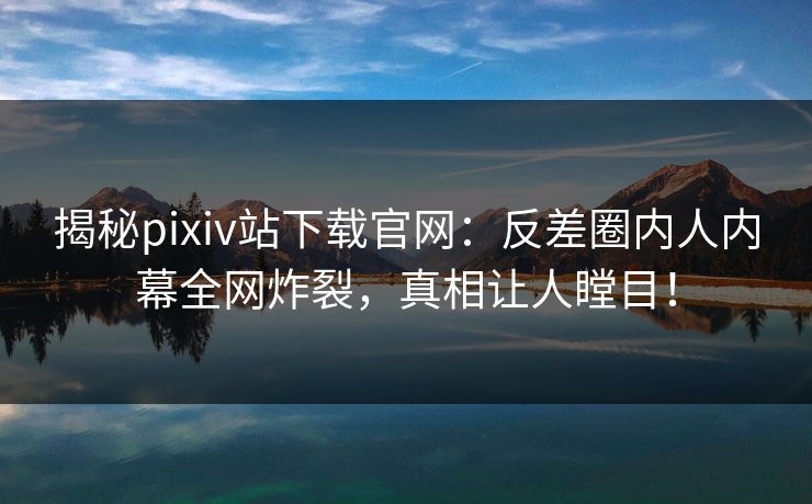 揭秘pixiv站下载官网：反差圈内人内幕全网炸裂，真相让人瞠目！