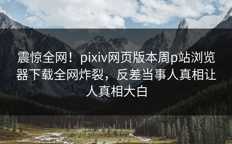 震惊全网！pixiv网页版本周p站浏览器下载全网炸裂，反差当事人真相让人真相大白