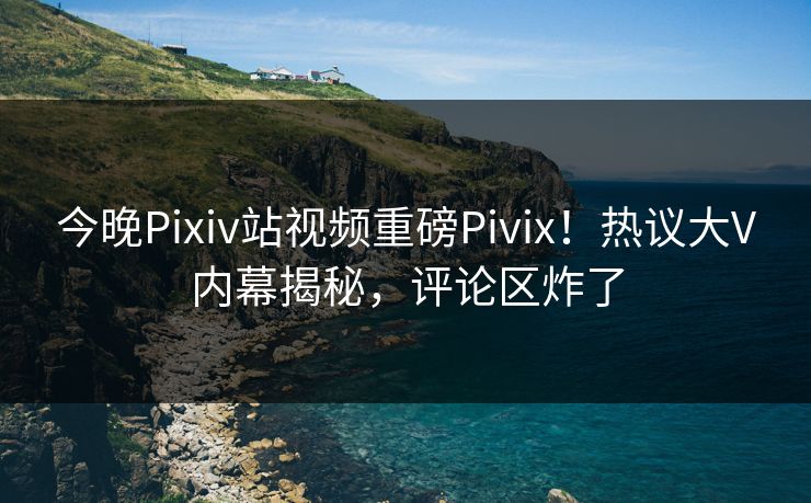今晚Pixiv站视频重磅Pivix！热议大V内幕揭秘，评论区炸了
