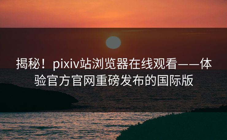 揭秘！pixiv站浏览器在线观看——体验官方官网重磅发布的国际版