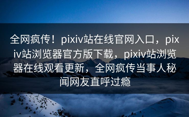 全网疯传！pixiv站在线官网入口，pixiv站浏览器官方版下载，pixiv站浏览器在线观看更新，全网疯传当事人秘闻网友直呼过瘾