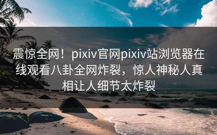震惊全网！pixiv官网pixiv站浏览器在线观看八卦全网炸裂，惊人神秘人真相让人细节太炸裂